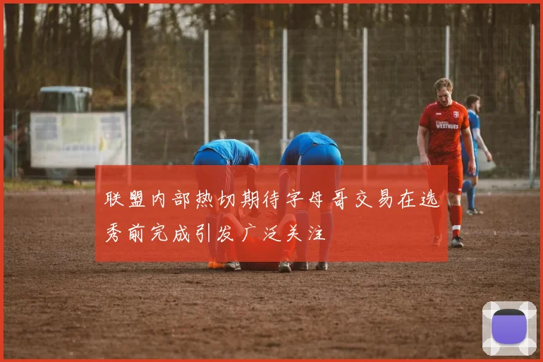 联盟内部热切期待字母哥交易在选秀前完成引发广泛关注