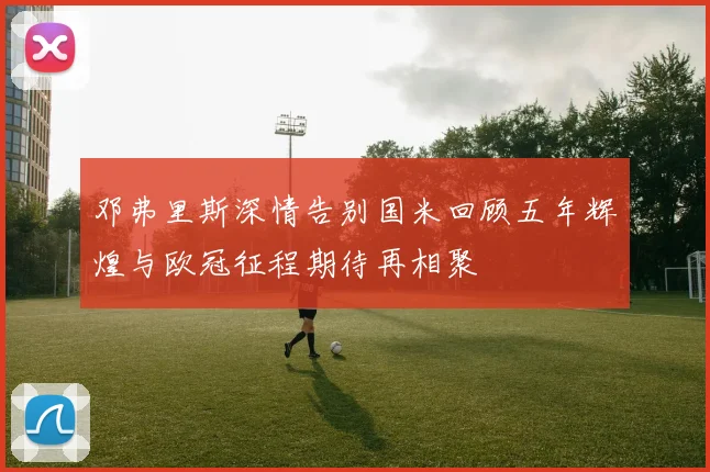 邓弗里斯深情告别国米回顾五年辉煌与欧冠征程期待再相聚