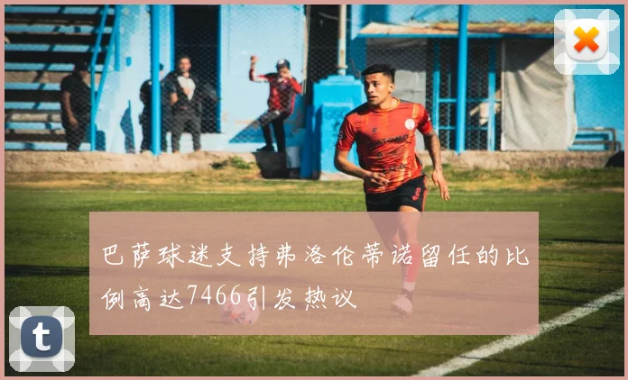 巴萨球迷支持弗洛伦蒂诺留任的比例高达7466引发热议