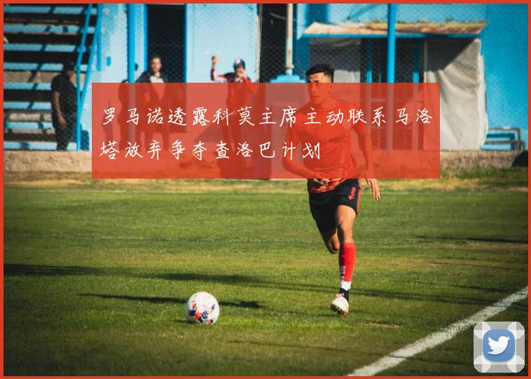 罗马诺透露科莫主席主动联系马洛塔放弃争夺查洛巴计划