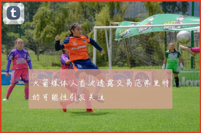火箭媒体人首次透露交易范弗里特的可能性引发关注