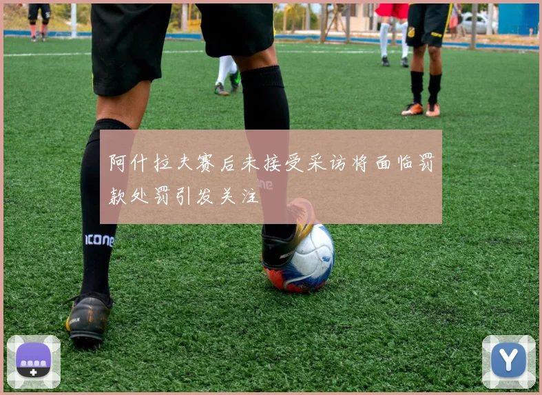 阿什拉夫赛后未接受采访将面临罚款处罚引发关注