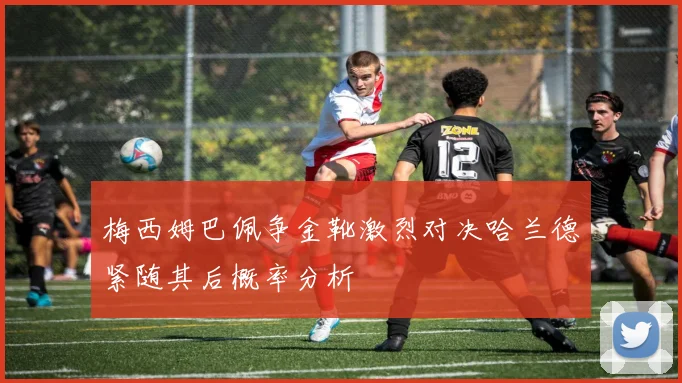 梅西姆巴佩争金靴激烈对决哈兰德紧随其后概率分析