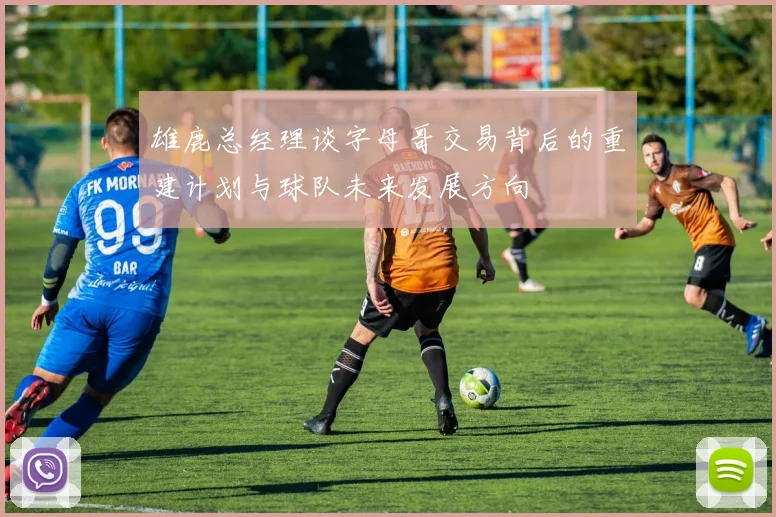 雄鹿总经理谈字母哥交易背后的重建计划与球队未来发展方向