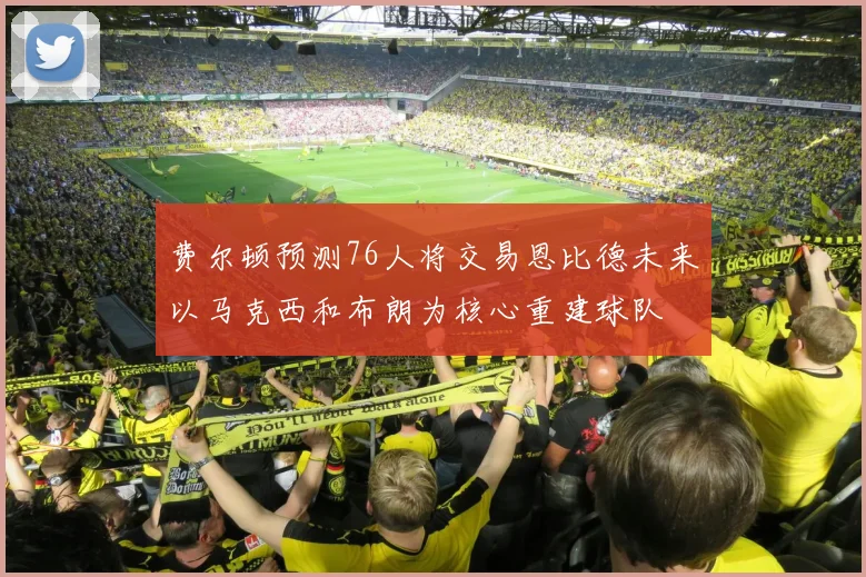 费尔顿预测76人将交易恩比德未来以马克西和布朗为核心重建球队