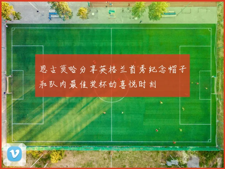恩古莫哈分享英格兰首秀纪念帽子和队内最佳奖杯的喜悦时刻