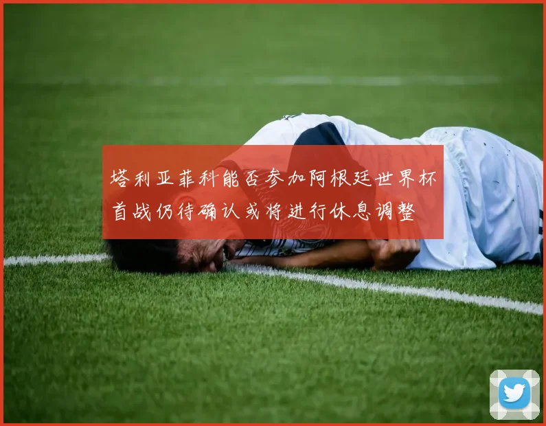 塔利亚菲科能否参加阿根廷世界杯首战仍待确认或将进行休息调整