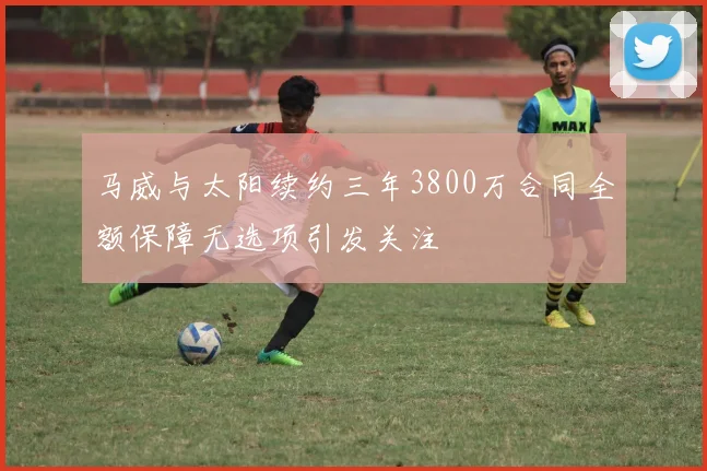 马威与太阳续约三年3800万合同全额保障无选项引发关注